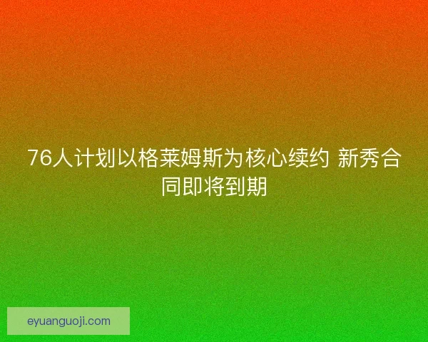 76人计划以格莱姆斯为核心续约 新秀合同即将到期
