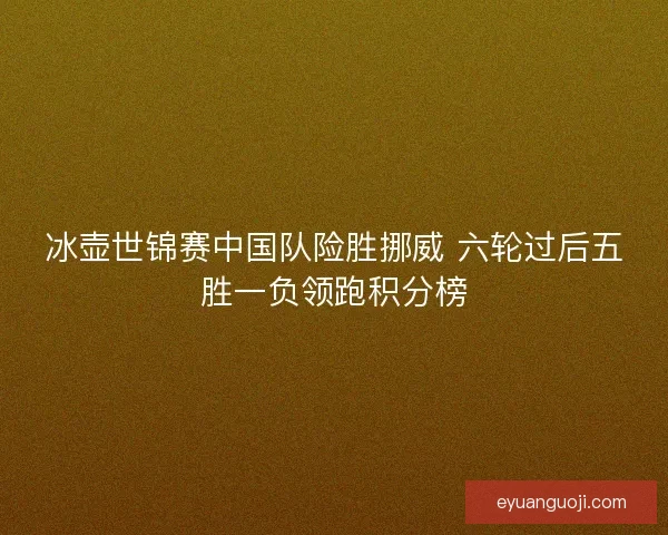 冰壶世锦赛中国队险胜挪威 六轮过后五胜一负领跑积分榜