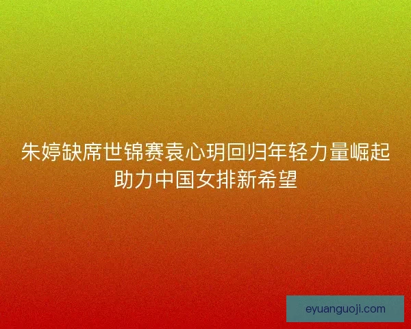 朱婷缺席世锦赛袁心玥回归年轻力量崛起助力中国女排新希望 朱婷缺席世锦赛袁心玥回归年轻力量崛起助力中国女排新希望