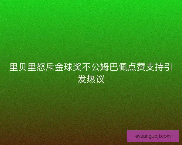 里贝里怒斥金球奖不公姆巴佩点赞支持引发热议