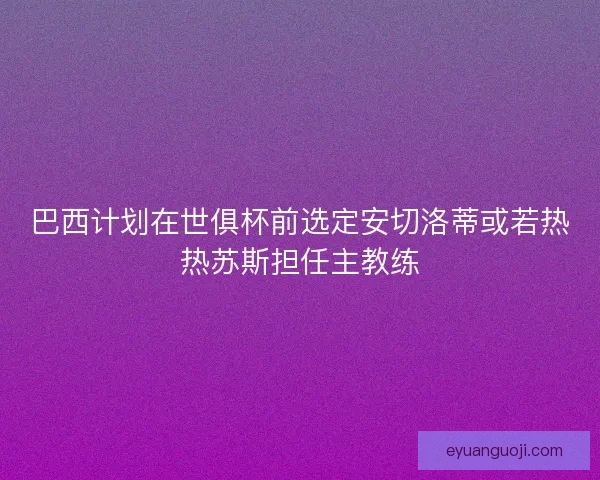 巴西计划在世俱杯前选定安切洛蒂或若热热苏斯担任主教练