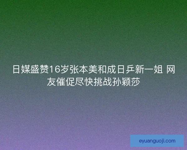 日媒盛赞16岁张本美和成日乒新一姐 网友催促尽快挑战孙颖莎
