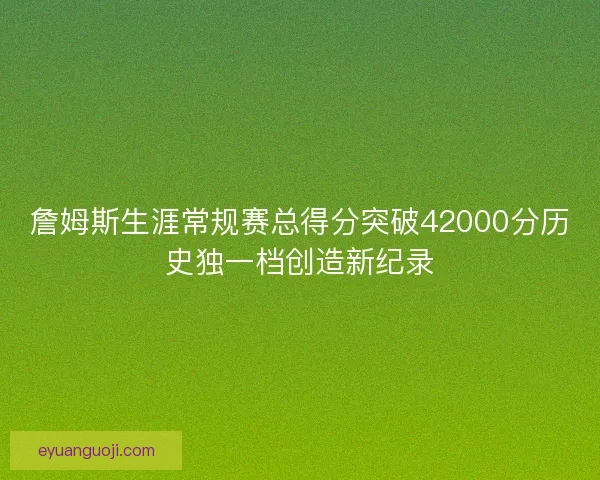 詹姆斯生涯常规赛总得分突破42000分历史独一档创造新纪录