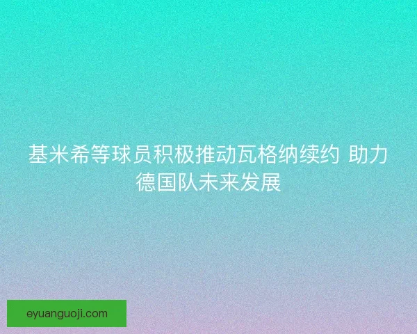 基米希等球员积极推动瓦格纳续约 助力德国队未来发展