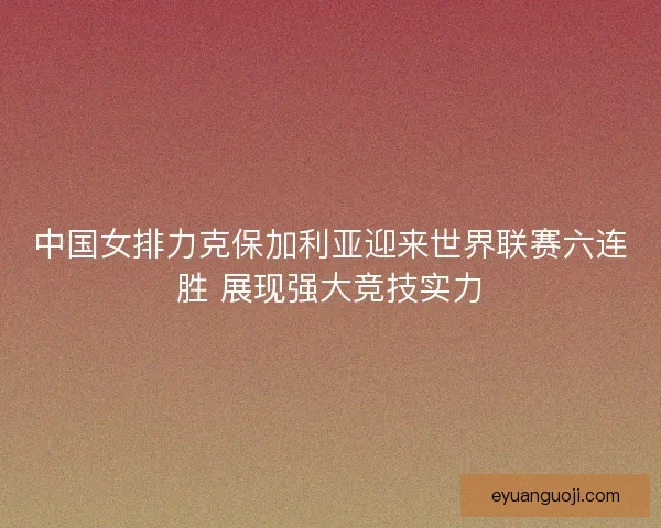 中国女排力克保加利亚迎来世界联赛六连胜 展现强大竞技实力 中国女排力克保加利亚迎来世界联赛六连胜 展现强大竞技实力