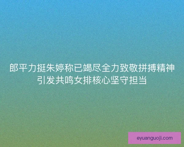 郎平力挺朱婷称已竭尽全力致敬拼搏精神引发共鸣女排核心坚守担当 郎平力挺朱婷称已竭尽全力致敬拼搏精神引发共鸣女排核心坚守担当