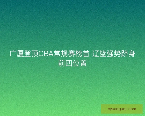 广厦登顶CBA常规赛榜首 辽篮强势跻身前四位置 广厦登顶CBA常规赛榜首 辽篮强势跻身前四位置