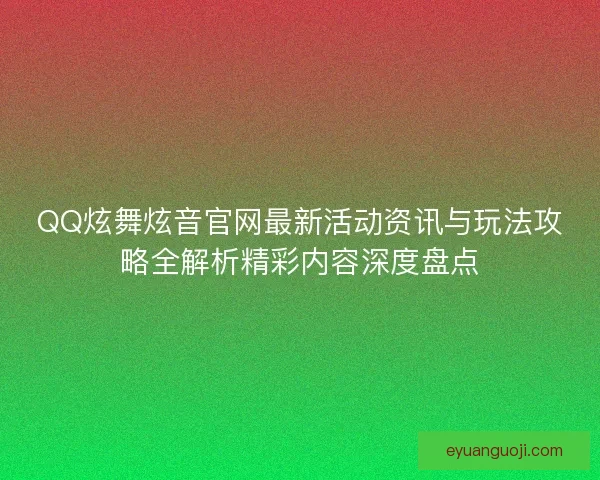 QQ炫舞炫音官网最新活动资讯与玩法攻略全解析精彩内容深度盘点