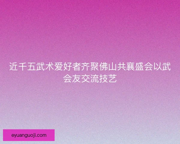近千五武术爱好者齐聚佛山共襄盛会以武会友交流技艺