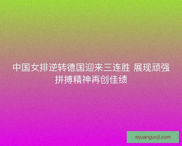 中国女排逆转德国迎来三连胜 展现顽强拼搏精神再创佳绩