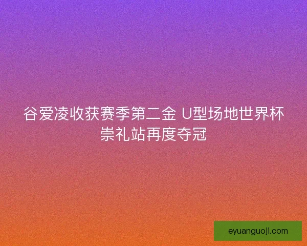 谷爱凌收获赛季第二金 U型场地世界杯崇礼站再度夺冠