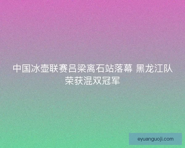 中国冰壶联赛吕梁离石站落幕 黑龙江队荣获混双冠军