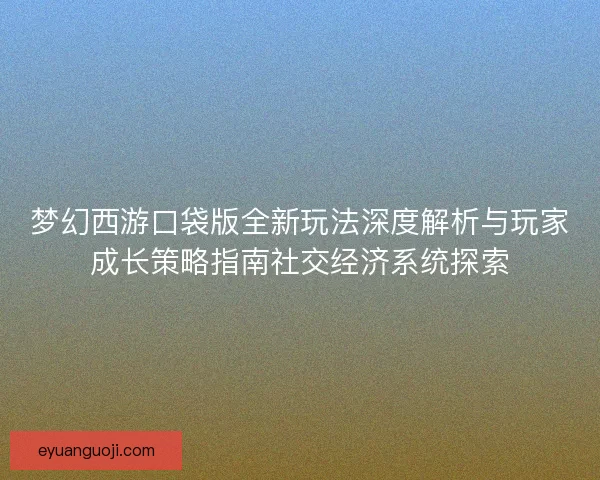 梦幻西游口袋版全新玩法深度解析与玩家成长策略指南社交经济系统探索