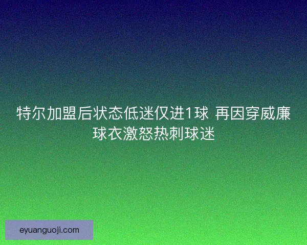 特尔加盟后状态低迷仅进1球 再因穿威廉球衣激怒热刺球迷