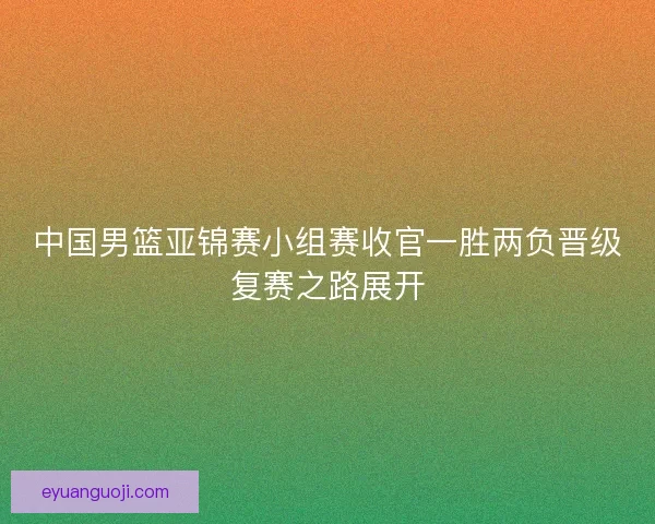 中国男篮亚锦赛小组赛收官一胜两负晋级复赛之路展开