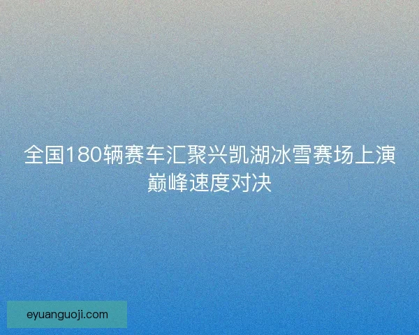 全国180辆赛车汇聚兴凯湖冰雪赛场上演巅峰速度对决