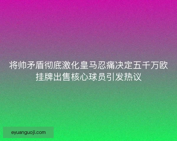 将帅矛盾彻底激化皇马忍痛决定五千万欧挂牌出售核心球员引发热议