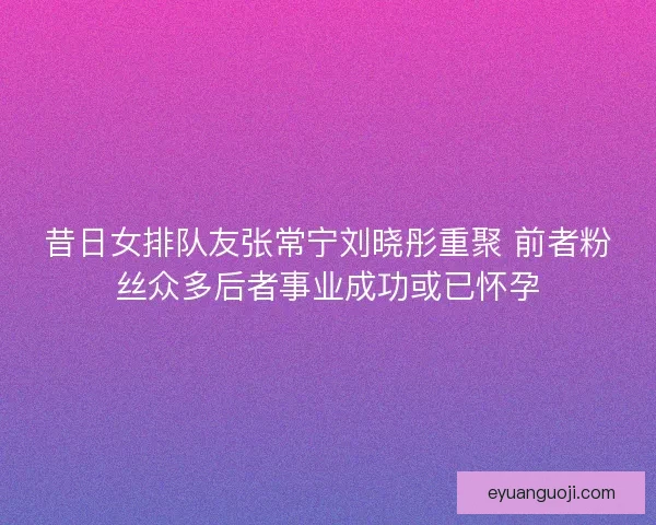 昔日女排队友张常宁刘晓彤重聚 前者粉丝众多后者事业成功或已怀孕