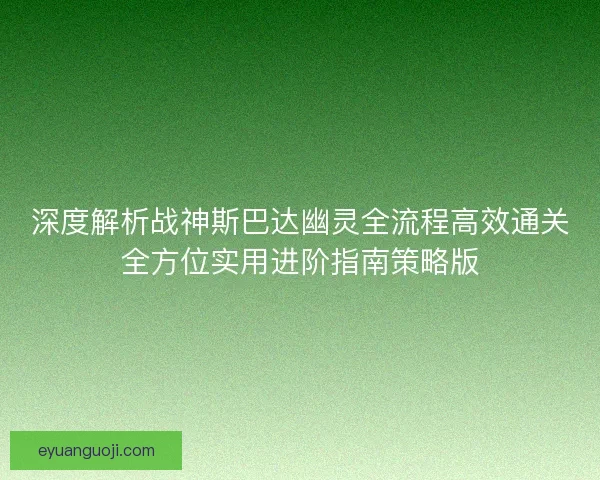 深度解析战神斯巴达幽灵全流程高效通关全方位实用进阶指南策略版
