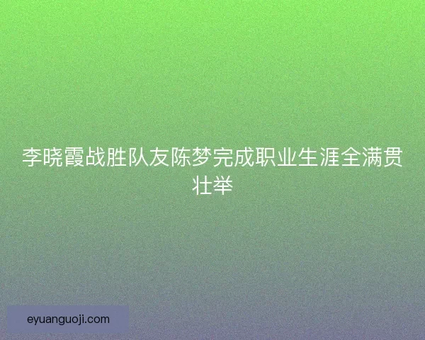 李晓霞战胜队友陈梦完成职业生涯全满贯壮举
