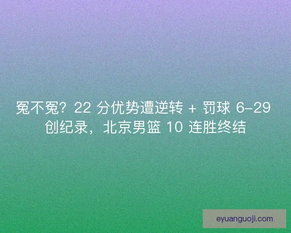 冤不冤？22 分优势遭逆转 + 罚球 6-29 创纪录，北京男篮 10 连胜终结