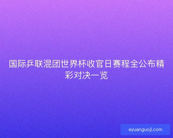 国际乒联混团世界杯收官日赛程全公布精彩对决一览 国际乒联混团世界杯收官日赛程全公布精彩对决一览
