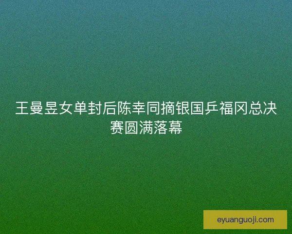王曼昱女单封后陈幸同摘银国乒福冈总决赛圆满落幕 王曼昱女单封后陈幸同摘银国乒福冈总决赛圆满落幕