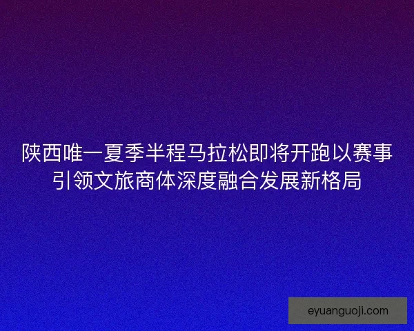 陕西唯一夏季半程马拉松即将开跑以赛事引领文旅商体深度融合发展新格局