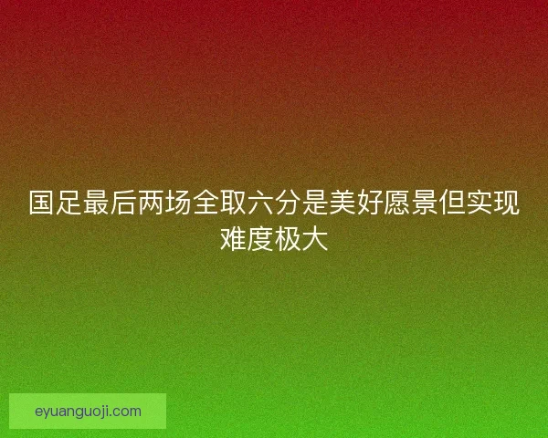 国足最后两场全取六分是美好愿景但实现难度极大