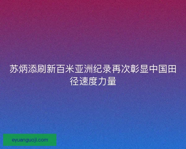苏炳添刷新百米亚洲纪录再次彰显中国田径速度力量