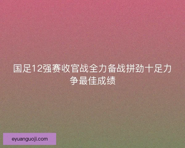 国足12强赛收官战全力备战拼劲十足力争最佳成绩