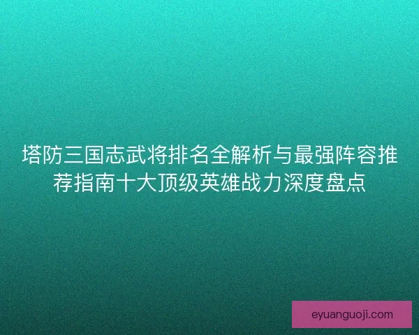 塔防三国志武将排名全解析与最强阵容推荐指南十大顶级英雄战力深度盘点