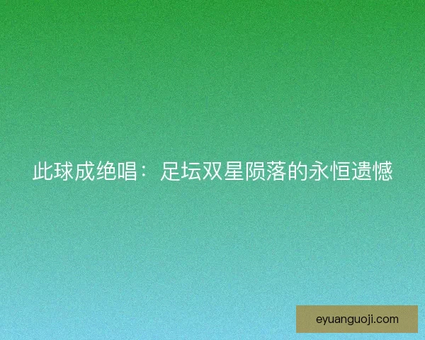此球成绝唱：足坛双星陨落的永恒遗憾